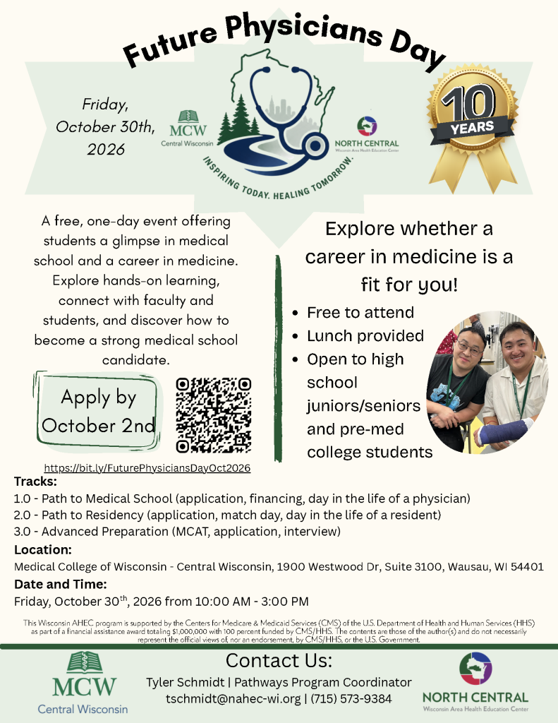 Image of flyer with text: Future Physicians Day. Inspiring Today, Healing Tomorrow. Logos of Medical College of Wisconsin and North Central Wisconsin Area Health Education Center. Gold ribbon that reads 10 Years. Friday, October 30th, 2026. A free, one-day event offering students a glimpse in medical school and a career in medicine. Explore hands-on learning, connect with faculty and students, and discover how to become a strong medical school candidate.Apply by
October 2nd. https://bit.ly/FuturePhysiciansDayOct2026. Explore whether a career in medicine is a fit for you! Free to attend
Lunch provided
Open to high school juniors/seniors and pre-med college students. Tracks:
1.0 - Path to Medical School (application, financing, day in the life of a physician)
2.0 - Path to Residency (application, match day, day in the life of a resident)
3.0 - Advanced Preparation (MCAT, application, interview). Location:
Medical College of Wisconsin - Central Wisconsin, 1900 Westwood Dr, Suite 3100, Wausau, WI 54401. Date and Time:
Friday, October 30th, 2026 from 10:00 AM - 3:00 PM. This program is supported by the Centers for Medicare & Medicaid Services (CMS) of the U.S. Department of Health and Human Services (HHS) through a subaward of $1,000,000.00 as part of a financial assistance award made to the State of Wisconsin Department of Health Services totaling $203,670,005.21 with 100 percent funded by CMS/HHS. The contents are those of the author(s) and do not necessarily represent the official views of, nor an endorsement, by CMS/HHS, or the U.S. Government.